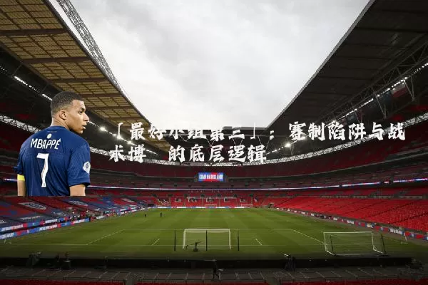 「最好小组第三」：赛制陷阱与战术博弈的底层逻辑